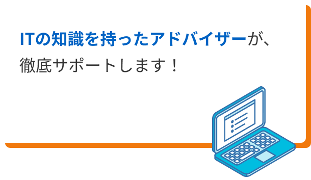 ITの知識を持ったアドバイザーが、徹底サポートします！