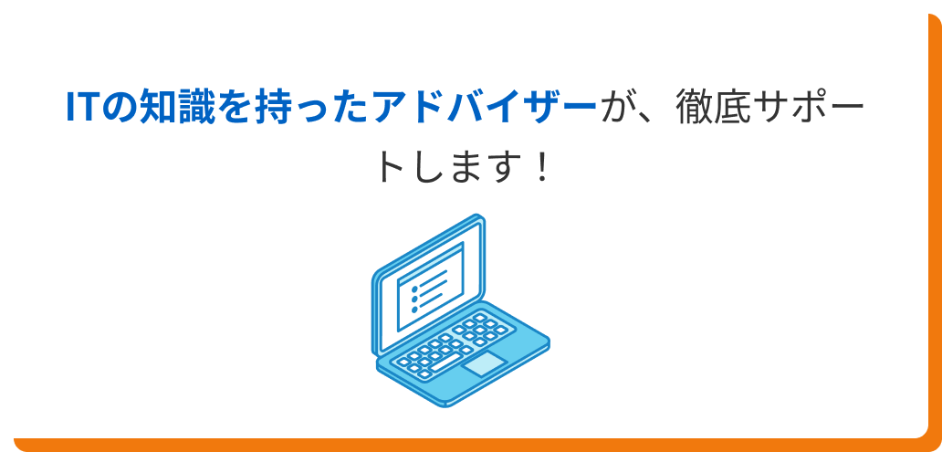 ITの知識を持ったアドバイザーが、徹底サポートします！